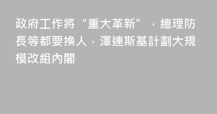 政府工作將“重大革新”，總理防長等都要換人，澤連斯基計劃大規模改組內閣