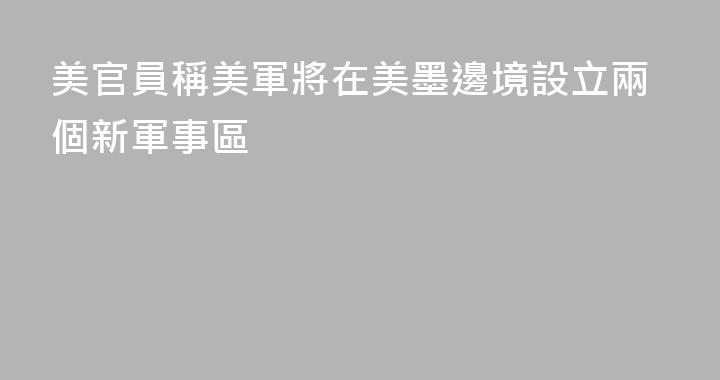 美官員稱美軍將在美墨邊境設立兩個新軍事區