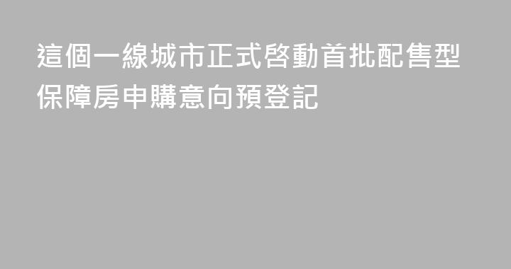 這個一線城市正式啓動首批配售型保障房申購意向預登記