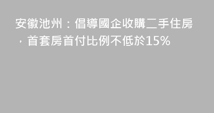 安徽池州：倡導國企收購二手住房，首套房首付比例不低於15%