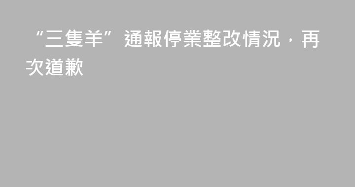 “三隻羊”通報停業整改情況，再次道歉