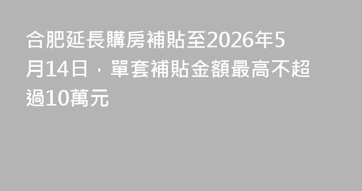 合肥延長購房補貼至2026年5月14日，單套補貼金額最高不超過10萬元