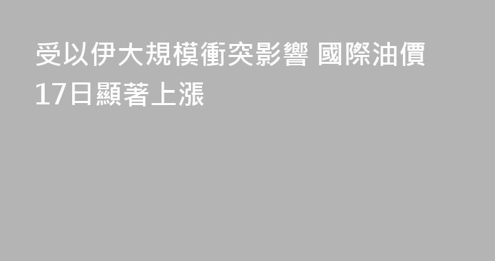 受以伊大規模衝突影響 國際油價17日顯著上漲