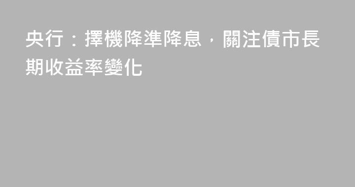 央行：擇機降準降息，關注債市長期收益率變化