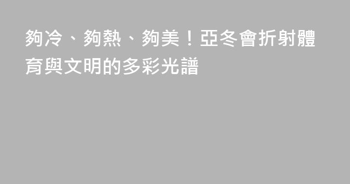 夠冷、夠熱、夠美！亞冬會折射體育與文明的多彩光譜