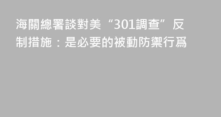 海關總署談對美“301調查”反制措施：是必要的被動防禦行爲