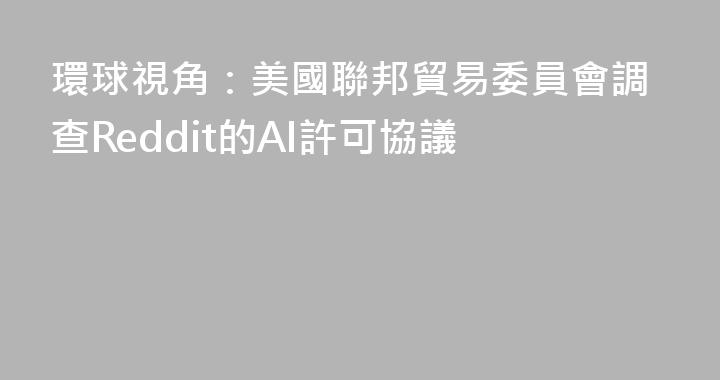 環球視角：美國聯邦貿易委員會調查Reddit的AI許可協議
