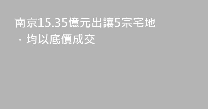 南京15.35億元出讓5宗宅地，均以底價成交