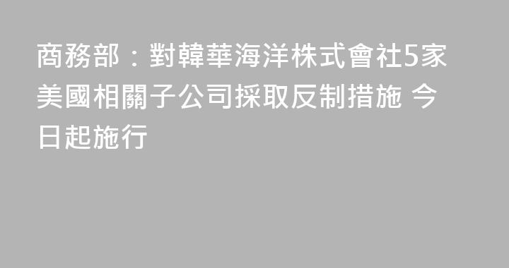商務部：對韓華海洋株式會社5家美國相關子公司採取反制措施 今日起施行