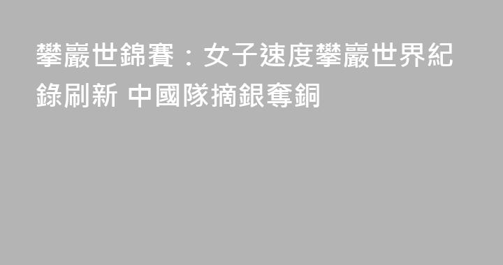 攀巖世錦賽：女子速度攀巖世界紀錄刷新 中國隊摘銀奪銅