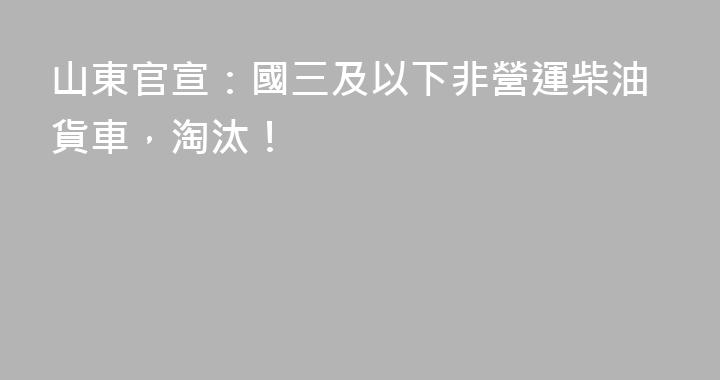 山東官宣：國三及以下非營運柴油貨車，淘汰！