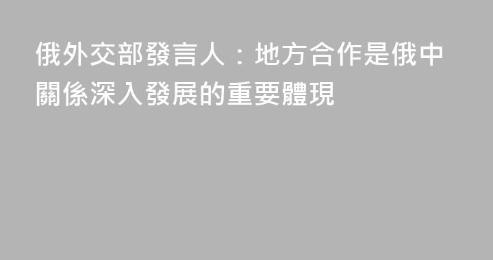 俄外交部發言人：地方合作是俄中關係深入發展的重要體現