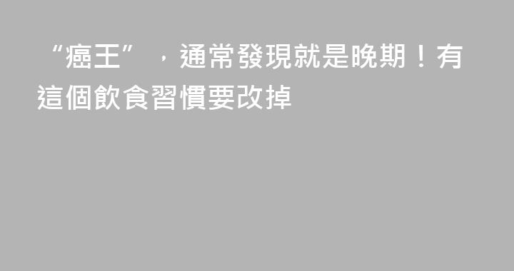 “癌王”，通常發現就是晚期！有這個飲食習慣要改掉