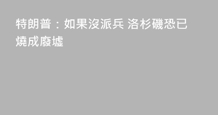 特朗普：如果沒派兵 洛杉磯恐已燒成廢墟