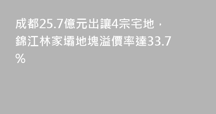 成都25.7億元出讓4宗宅地，錦江林家壩地塊溢價率達33.7%