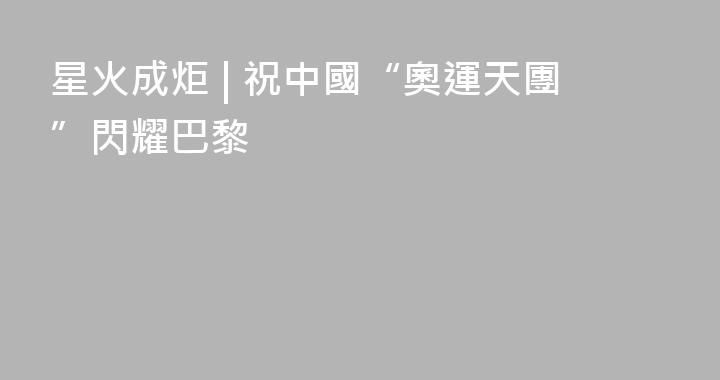 星火成炬 | 祝中國“奧運天團”閃耀巴黎