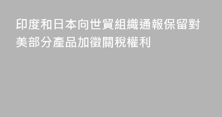 印度和日本向世貿組織通報保留對美部分產品加徵關稅權利