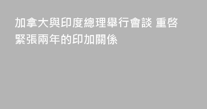 加拿大與印度總理舉行會談 重啓緊張兩年的印加關係
