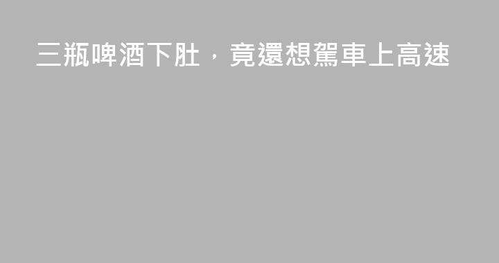三瓶啤酒下肚，竟還想駕車上高速