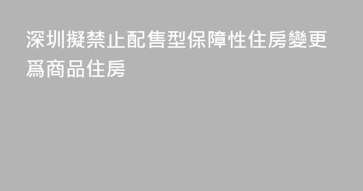 深圳擬禁止配售型保障性住房變更爲商品住房
