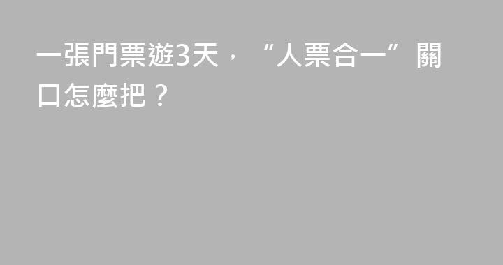 一張門票遊3天，“人票合一”關口怎麼把？
