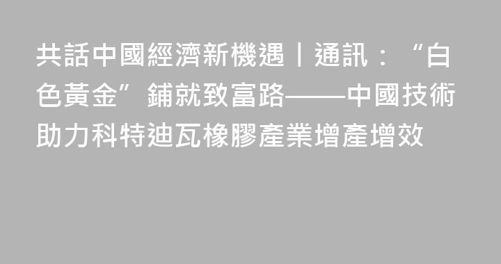 共話中國經濟新機遇丨通訊：“白色黃金”鋪就致富路——中國技術助力科特迪瓦橡膠產業增產增效
