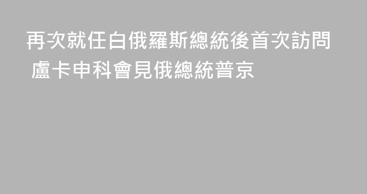 再次就任白俄羅斯總統後首次訪問 盧卡申科會見俄總統普京