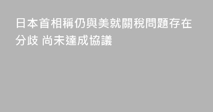 日本首相稱仍與美就關稅問題存在分歧 尚未達成協議