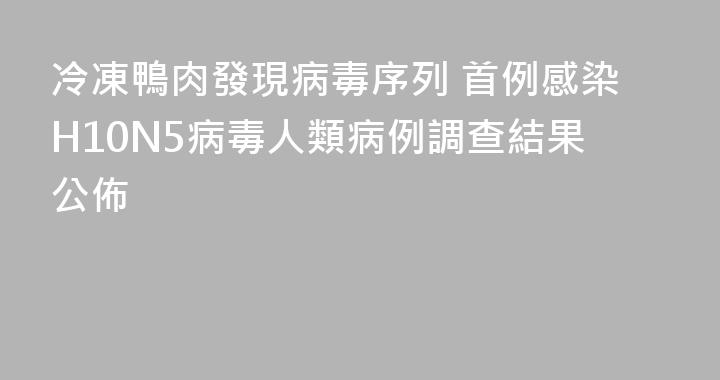 冷凍鴨肉發現病毒序列 首例感染H10N5病毒人類病例調查結果公佈