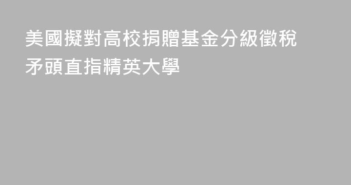 美國擬對高校捐贈基金分級徵稅 矛頭直指精英大學