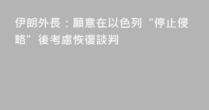 伊朗外長：願意在以色列“停止侵略”後考慮恢復談判