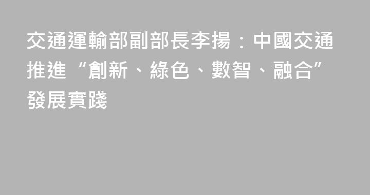 交通運輸部副部長李揚：中國交通推進“創新、綠色、數智、融合”發展實踐