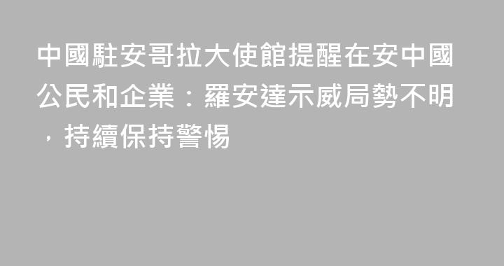 中國駐安哥拉大使館提醒在安中國公民和企業：羅安達示威局勢不明，持續保持警惕