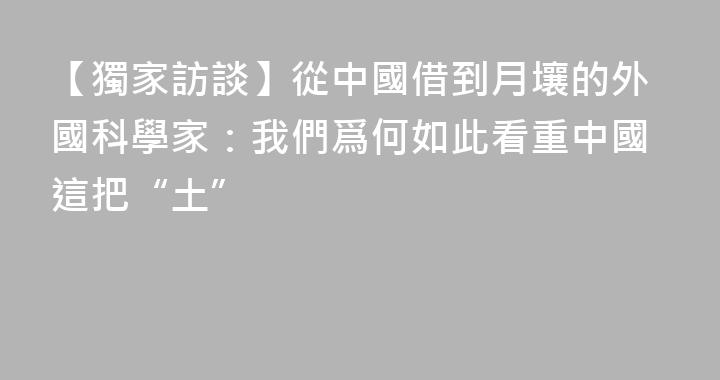 【獨家訪談】從中國借到月壤的外國科學家：我們爲何如此看重中國這把“土”