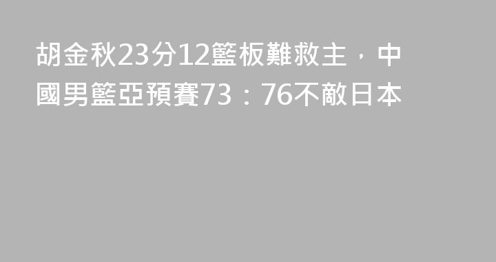 胡金秋23分12籃板難救主，中國男籃亞預賽73：76不敵日本