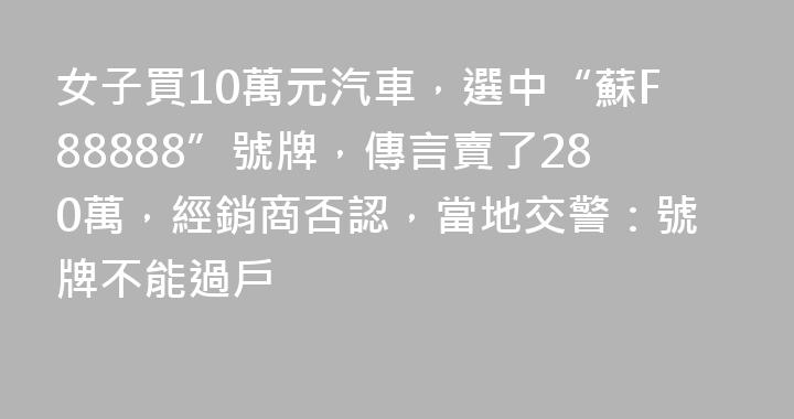 女子買10萬元汽車，選中“蘇F88888”號牌，傳言賣了280萬，經銷商否認，當地交警：號牌不能過戶