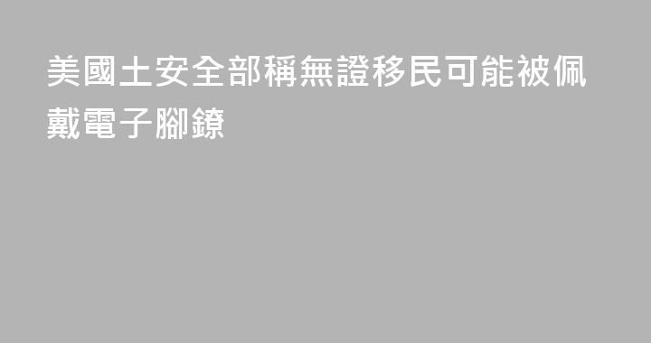 美國土安全部稱無證移民可能被佩戴電子腳鐐