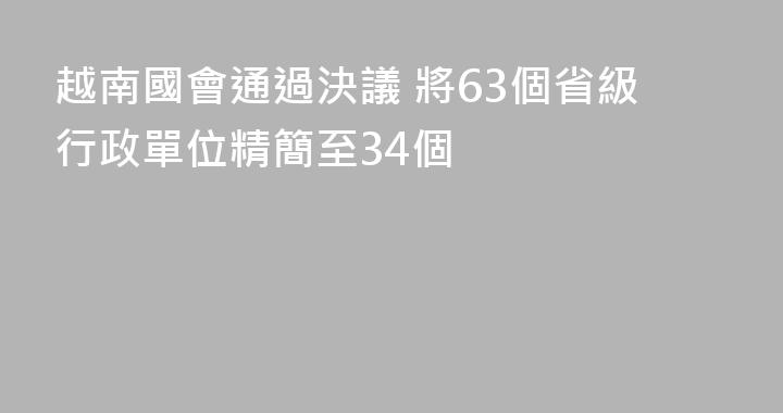 越南國會通過決議 將63個省級行政單位精簡至34個