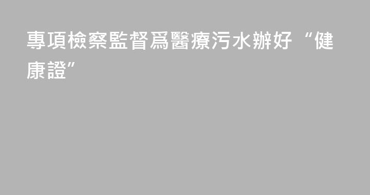 專項檢察監督爲醫療污水辦好“健康證”