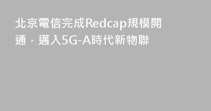 北京電信完成Redcap規模開通，邁入5G-A時代新物聯