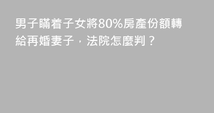 男子瞞着子女將80%房產份額轉給再婚妻子，法院怎麼判？