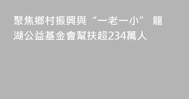 聚焦鄉村振興與“一老一小” 龍湖公益基金會幫扶超234萬人