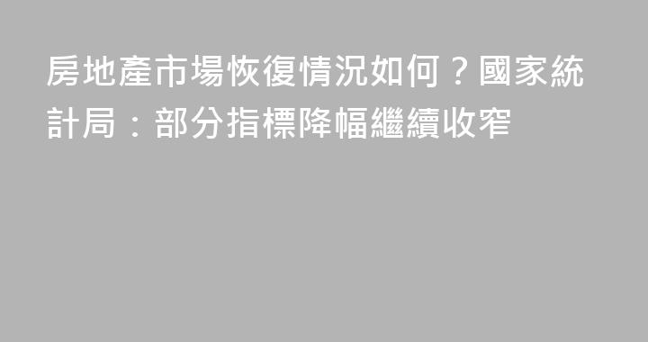 房地產市場恢復情況如何？國家統計局：部分指標降幅繼續收窄