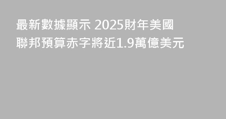 最新數據顯示 2025財年美國聯邦預算赤字將近1.9萬億美元