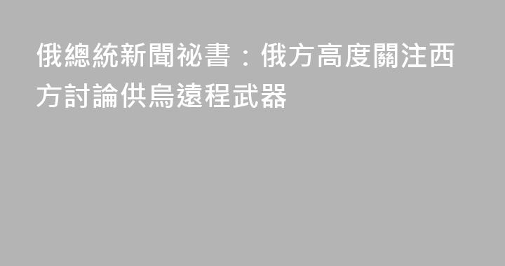 俄總統新聞祕書：俄方高度關注西方討論供烏遠程武器