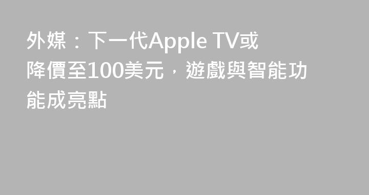 外媒：下一代Apple TV或降價至100美元，遊戲與智能功能成亮點