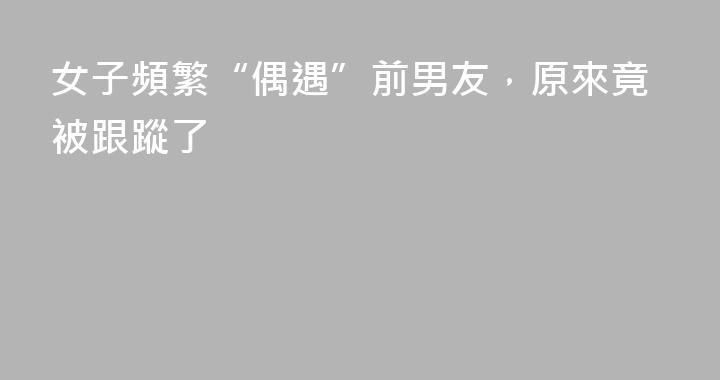 女子頻繁“偶遇”前男友，原來竟被跟蹤了