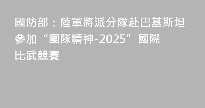 國防部：陸軍將派分隊赴巴基斯坦參加“團隊精神-2025”國際比武競賽