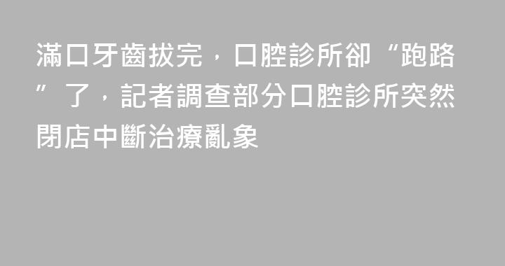 滿口牙齒拔完，口腔診所卻“跑路”了，記者調查部分口腔診所突然閉店中斷治療亂象