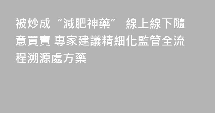被炒成“減肥神藥” 線上線下隨意買賣 專家建議精細化監管全流程溯源處方藥